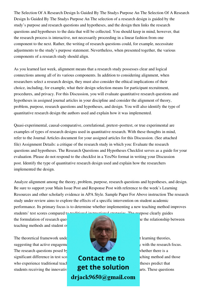 The selection of a research design is guided by the study’s purpose and research questions and hypotheses, and the design then links the research questions and 