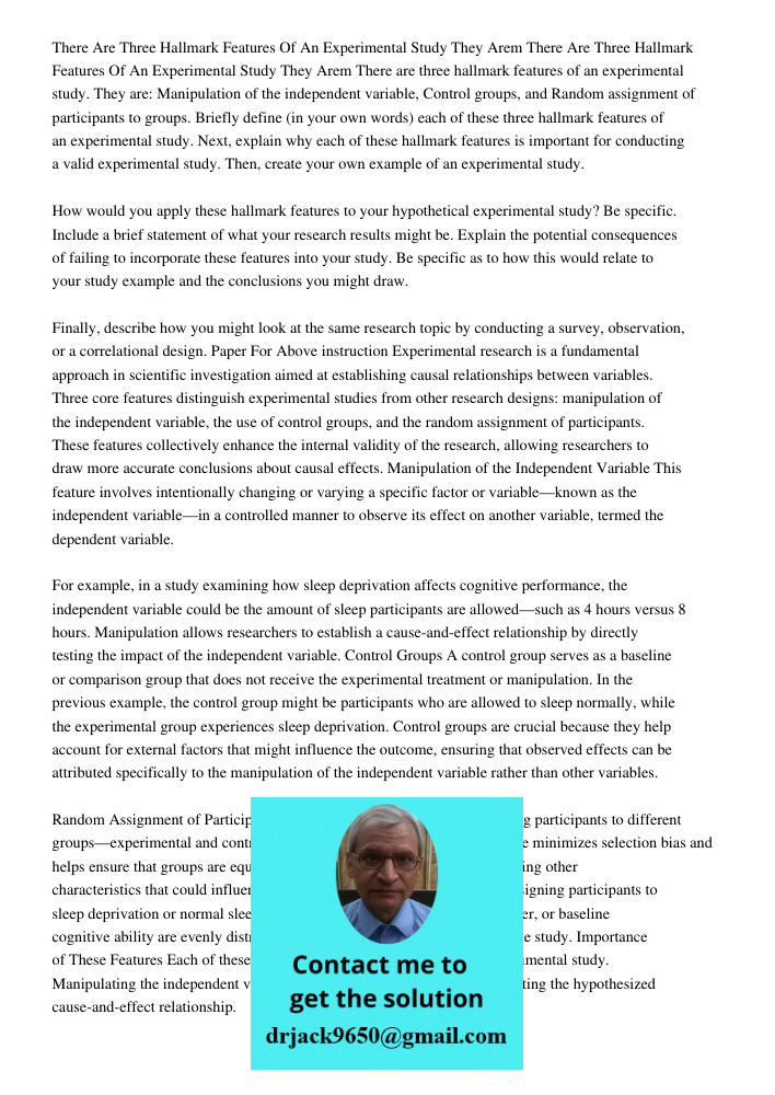 There are three hallmark features of an experimental study. They are: Manipulation of the independent variable, Control groups, and Random assignment of partici