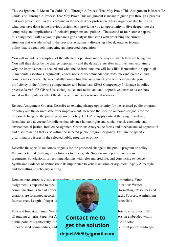 This assignment is meant to guide you through a process that may prove useful as you continue in the social work profession. This assignment also builds on what