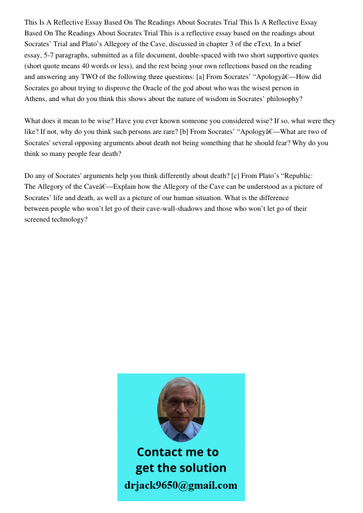 This is a reflective essay based on the readings about Socrates’ Trial and Plato’s Allegory of the Cave, discussed in chapter 3 of the eText. In a brief essay, 