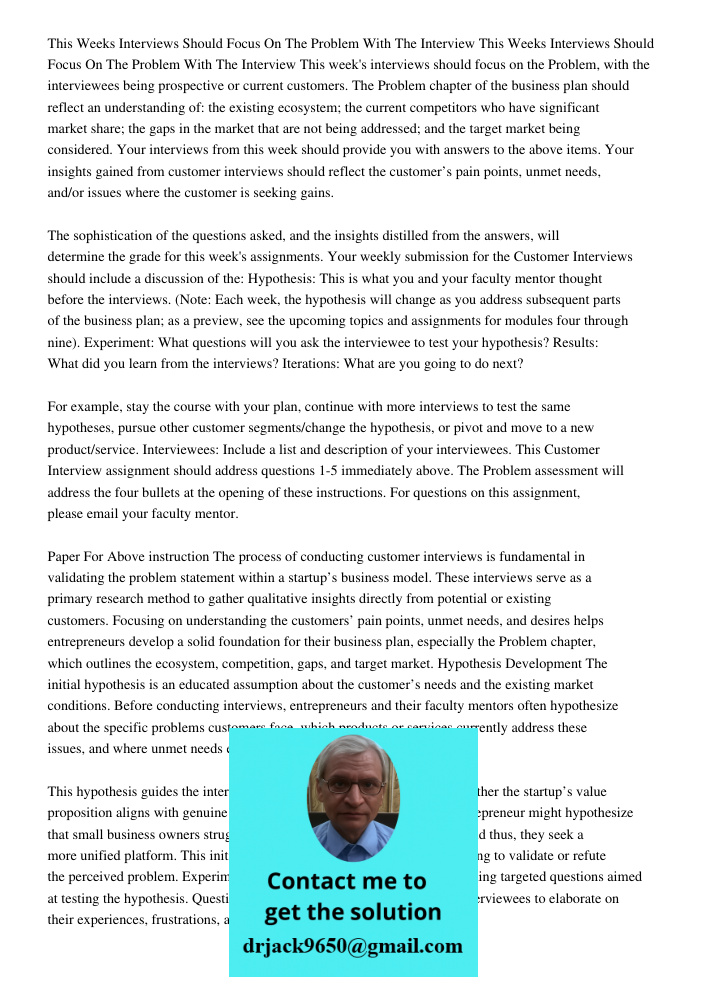 This week's interviews should focus on the Problem, with the interviewees being prospective or current customers. The Problem chapter of the business plan shoul