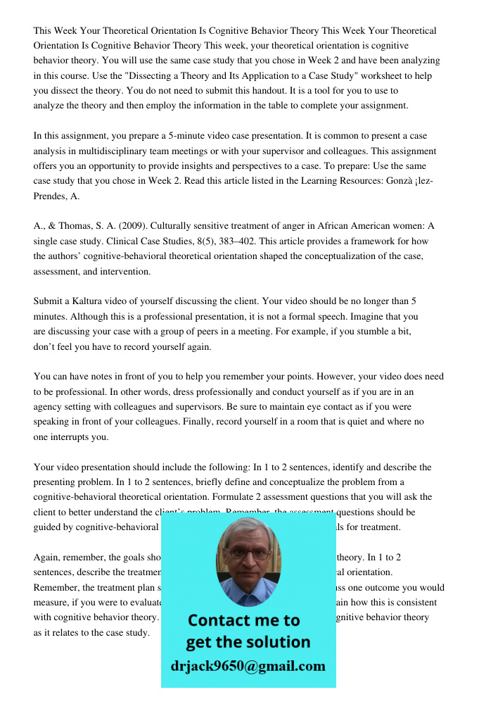 This week, your theoretical orientation is cognitive behavior theory. You will use the same case study that you chose in Week 2 and have been analyzing in this 