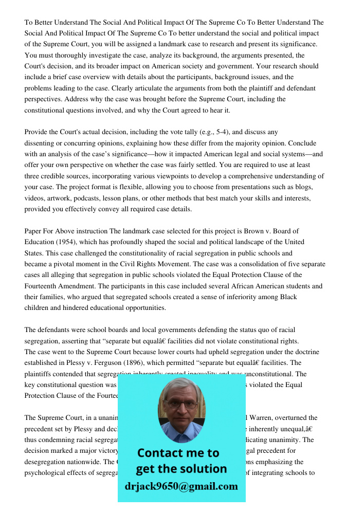 To better understand the social and political impact of the Supreme Court, you will be assigned a landmark case to research and present its significance. You mu