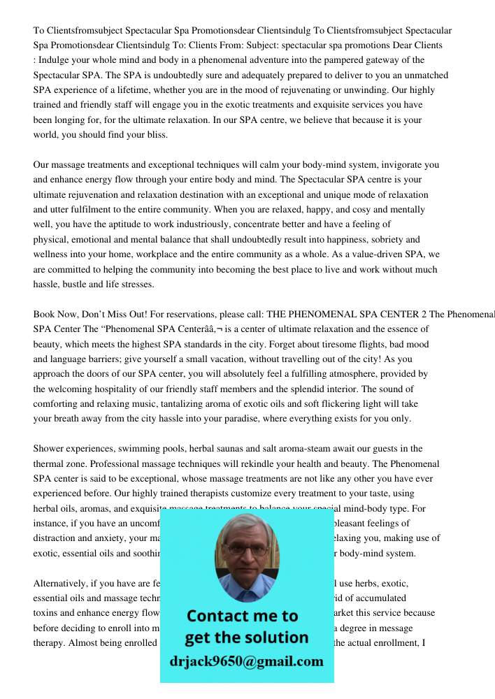 To: Clients From: Subject: spectacular spa promotions Dear Clients : Indulge your whole mind and body in a phenomenal adventure into the pampered gateway of the