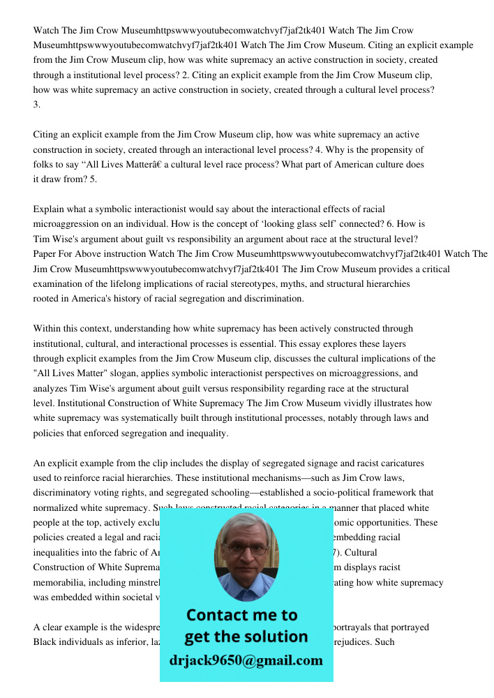 Watch The Jim Crow Museum. Citing an explicit example from the Jim Crow Museum clip, how was white supremacy an active construction in society, created through 