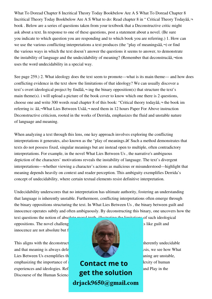 What to do: Read chapter 8 in “ Critical Theory Todayâ€ book . Below are a series of questions taken from your textbook that a Deconstructive critic might ask a