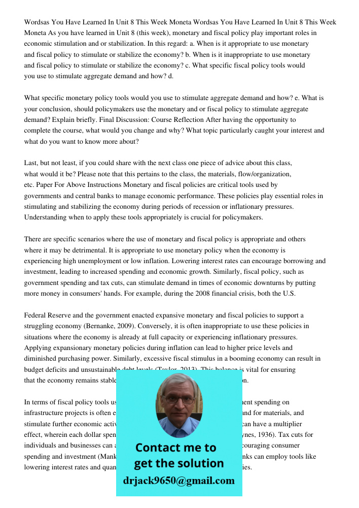 As you have learned in Unit 8 (this week), monetary and fiscal policy play important roles in economic stimulation and or stabilization. In this regard: a. When