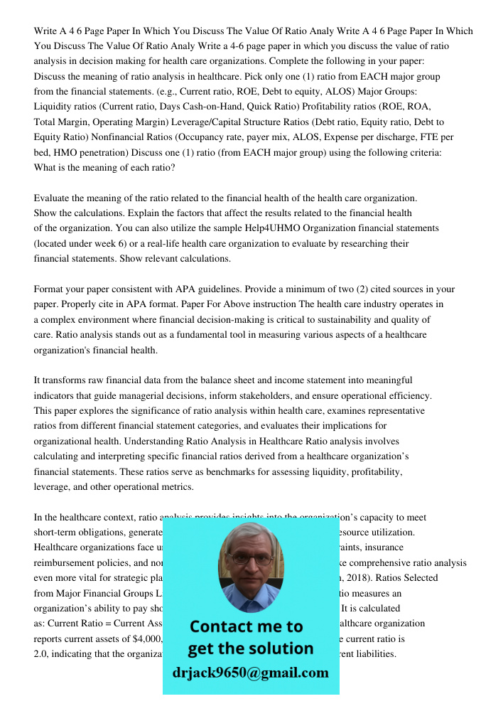 Write a 4-6 page paper in which you discuss the value of ratio analysis in decision making for health care organizations. Complete the following in your paper: 