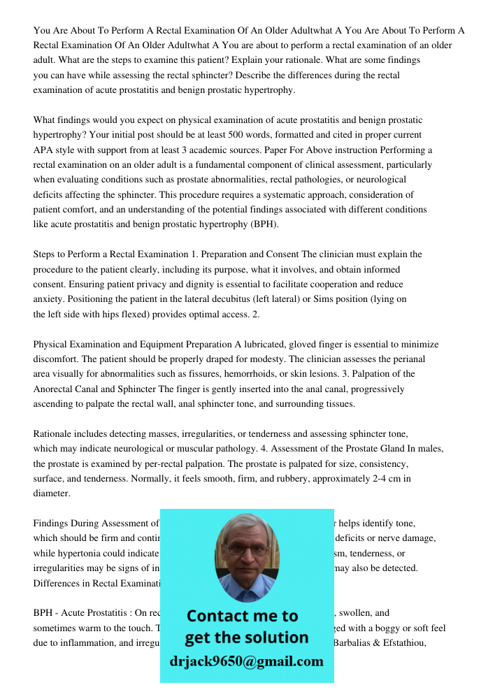 You are about to perform a rectal examination of an older adult. What are the steps to examine this patient? Explain your rationale. What are some findings you 