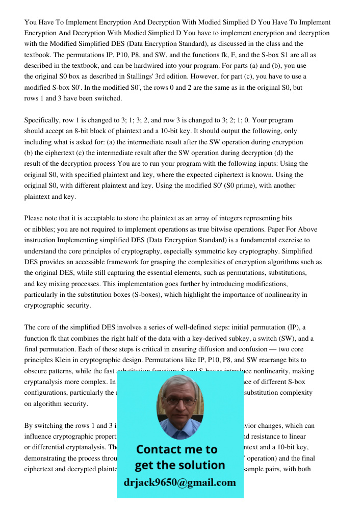 You have to implement encryption and decryption with the Modified Simplified DES (Data Encryption Standard), as discussed in the class and the textbook. The per