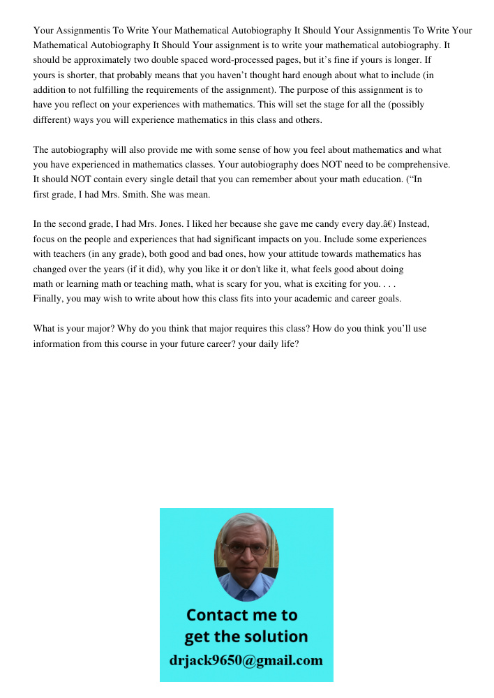 Your assignment is to write your mathematical autobiography. It should be approximately two double spaced word-processed pages, but it’s fine if yours is longer