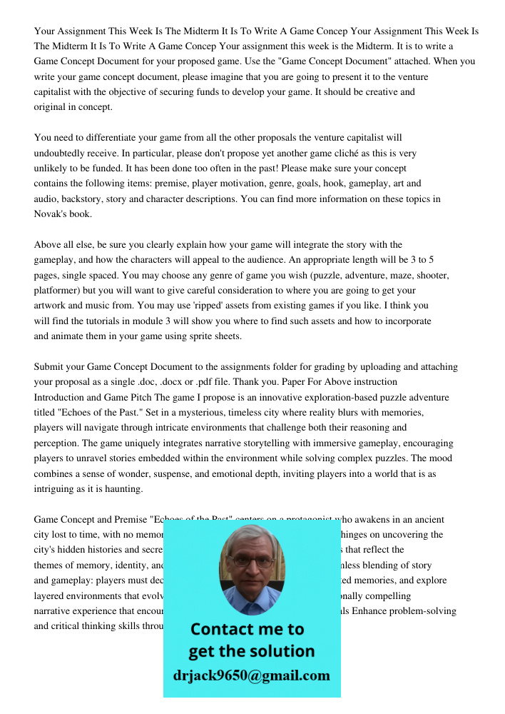Your assignment this week is the Midterm. It is to write a Game Concept Document for your proposed game. Use the "Game Concept Document" attached. When you writ