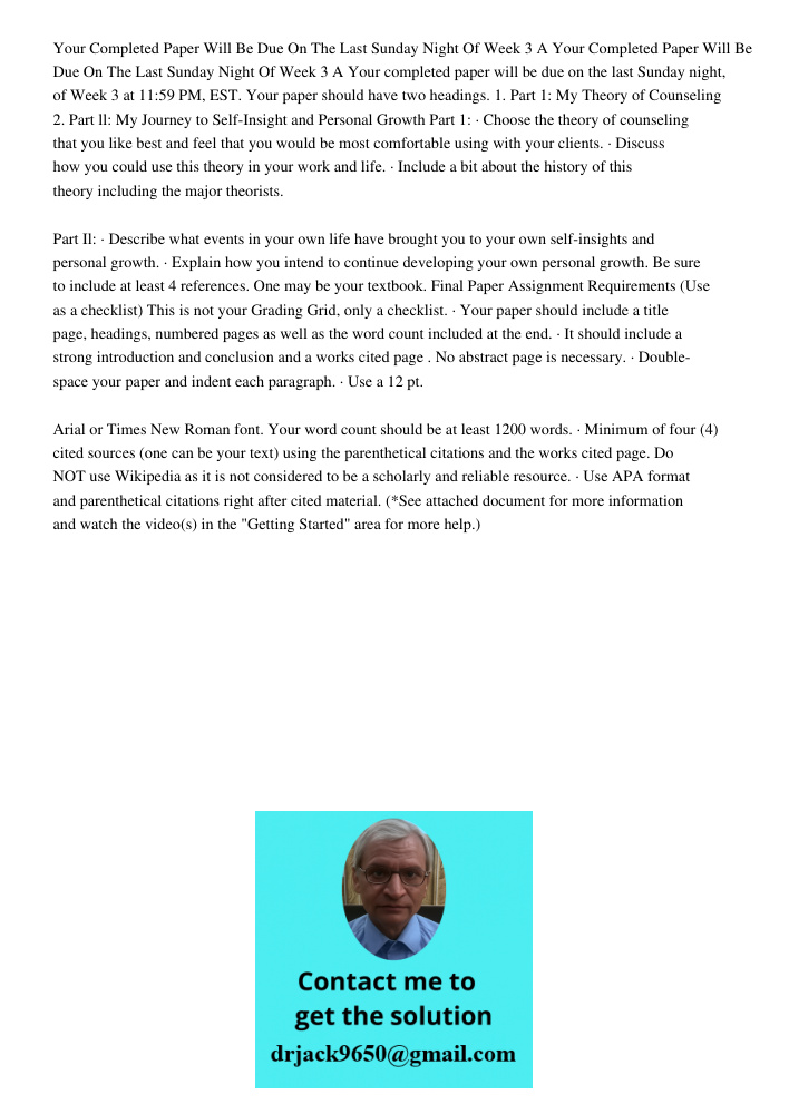Your completed paper will be due on the last Sunday night, of Week 3 at 11:59 PM, EST. Your paper should have two headings. 1. Part 1: My Theory of Counseling 2